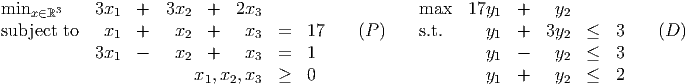 minx ∈ℝ3    3x1  +   3x2  +   2x3                    max   17y1  +    y2
subject to   x1  +    x2  +    x3  =   17    (P )    s.t.     y1  +  3y2   ≤  3    (D )
            3x   -    x   +    x   =   1                     y   -    y   ≤  3
              1        2        3                             1        2
                        x1, x2,x3  ≥   0                     y1  +    y2  ≤  2
      