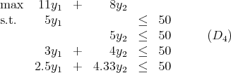 max   11y1  +      8y2
s.t.    5y1              ≤   50
                   5y2  ≤   50      (D4 )
       3y1  +      4y2  ≤   50
      2.5y1  +   4.33y2  ≤   50
           