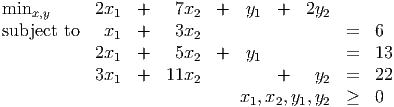 minx,y     2x1   +   7x2  +   y1  +   2y2

subject to  x1   +   3x2                   =  6
           2x1   +   5x2  +   y1           =  13
           3x1   +  11x2          +    y2  =  22
                             x1, x2,y1,y2  ≥  0
           